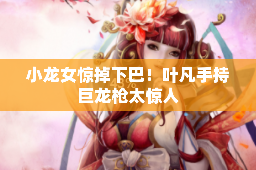 小龙女惊掉下巴！叶凡手持巨龙枪太惊人