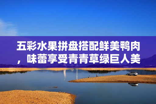 五彩水果拼盘搭配鲜美鸭肉，味蕾享受青青草绿巨人美食