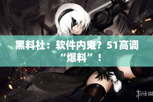 黑料社：软件内鬼？51高调“爆料”！