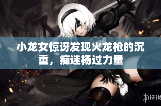小龙女惊讶发现火龙枪的沉重，痴迷杨过力量