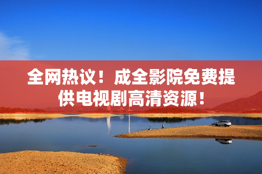 全网热议！成全影院免费提供电视剧高清资源！