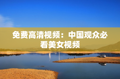 免费高清视频：中国观众必看美女视频