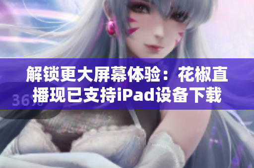 解锁更大屏幕体验：花椒直播现已支持iPad设备下载