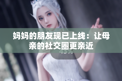 妈妈的朋友现已上线：让母亲的社交圈更亲近