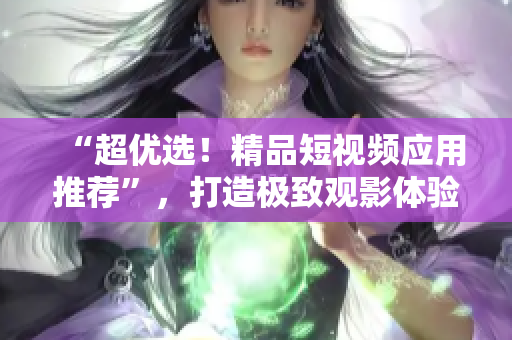 “超优选！精品短视频应用推荐”，打造极致观影体验