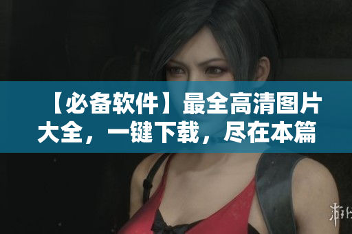 【必备软件】最全高清图片大全，一键下载，尽在本篇！