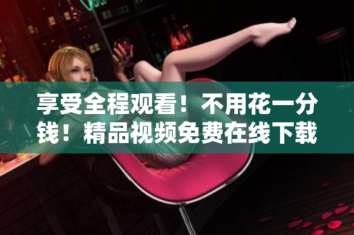 享受全程观看！不用花一分钱！精品视频免费在线下载！ 48字