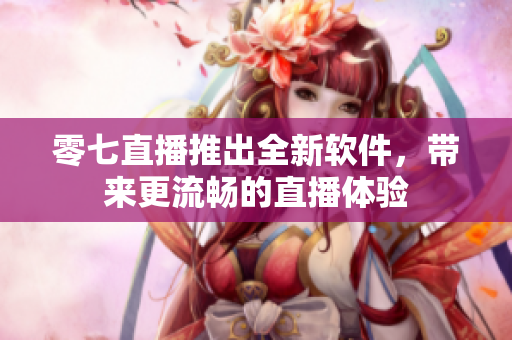 零七直播推出全新软件，带来更流畅的直播体验