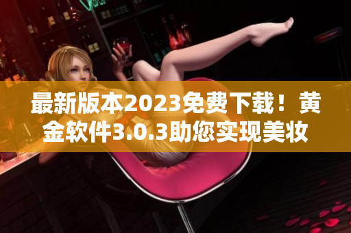 最新版本2023免费下载！黄金软件3.0.3助您实现美妆梦想