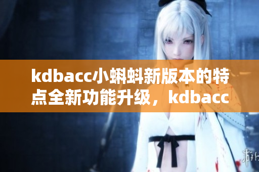 kdbacc小蝌蚪新版本的特点全新功能升级，kdbacc小蝌蚪版本来袭！
