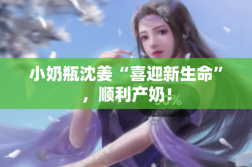 小奶瓶沈姜“喜迎新生命”，顺利产奶！