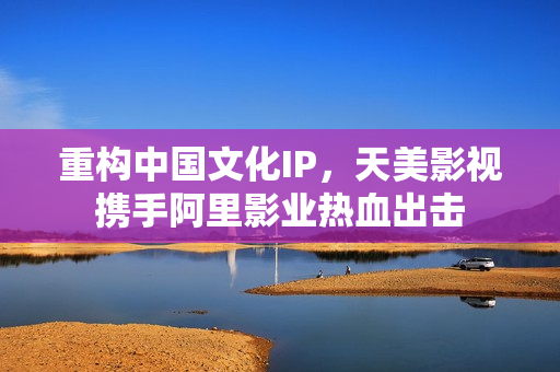 重构中国文化IP，天美影视携手阿里影业热血出击
