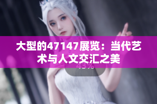 大型的47147展览：当代艺术与人文交汇之美