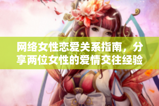 网络女性恋爱关系指南，分享两位女性的爱情交往经验