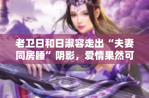 老卫日和日淑容走出“夫妻同房睡”阴影，爱情果然可以重来！