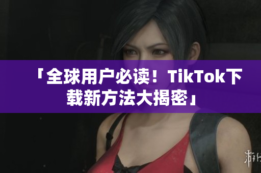 「全球用户必读！TikTok下载新方法大揭密」