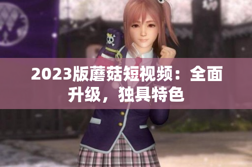 2023版蘑菇短视频：全面升级，独具特色