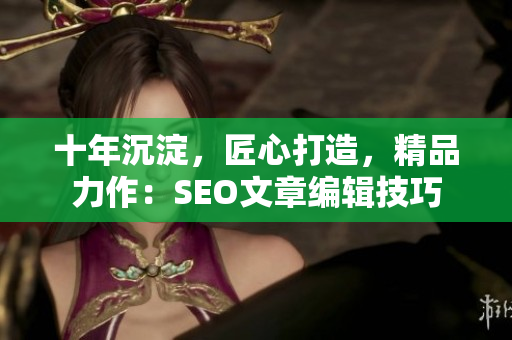 十年沉淀，匠心打造，精品力作：SEO文章编辑技巧