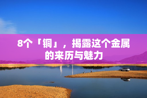 8个「铜」，揭露这个金属的来历与魅力