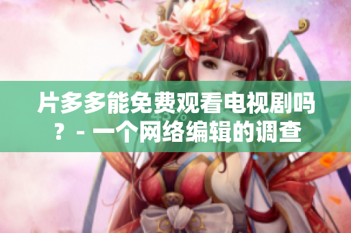 片多多能免费观看电视剧吗？- 一个网络编辑的调查