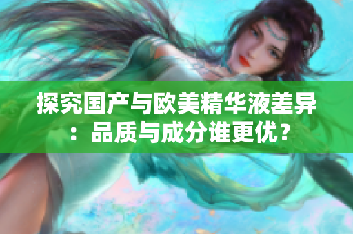 探究国产与欧美精华液差异：品质与成分谁更优？