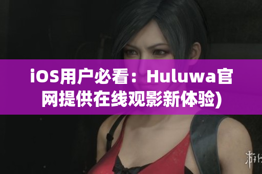 iOS用户必看：Huluwa官网提供在线观影新体验)