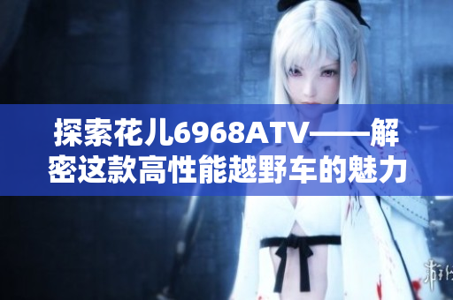 探索花儿6968ATV——解密这款高性能越野车的魅力