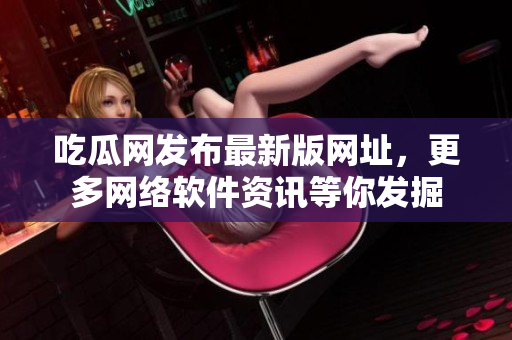 吃瓜网发布最新版网址，更多网络软件资讯等你发掘