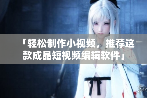 「轻松制作小视频，推荐这款成品短视频编辑软件」