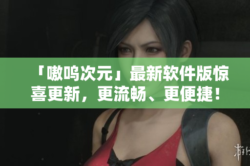 「嗷呜次元」最新软件版惊喜更新，更流畅、更便捷！