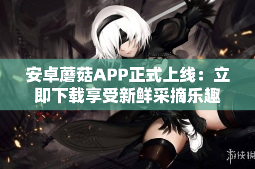 安卓蘑菇APP正式上线：立即下载享受新鲜采摘乐趣