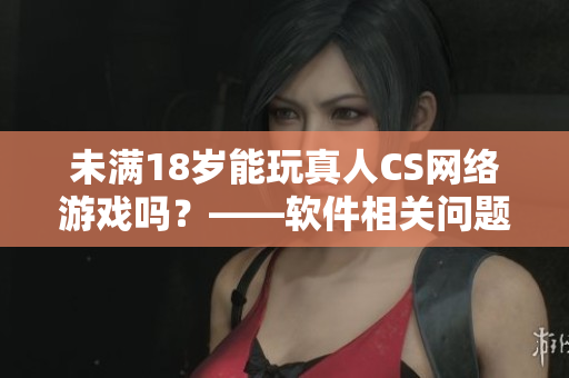 未满18岁能玩真人CS网络游戏吗？——软件相关问题解决