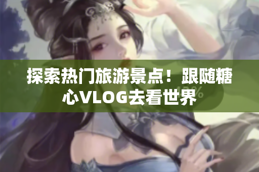 探索热门旅游景点！跟随糖心VLOG去看世界