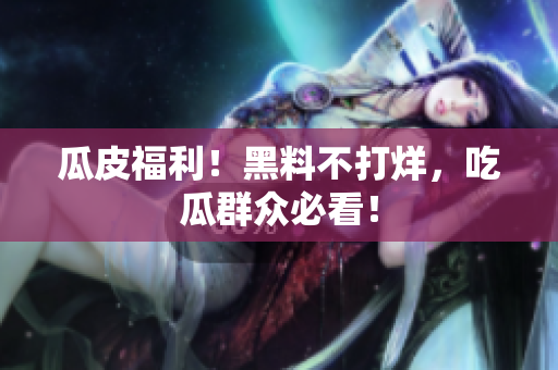 瓜皮福利！黑料不打烊，吃瓜群众必看！