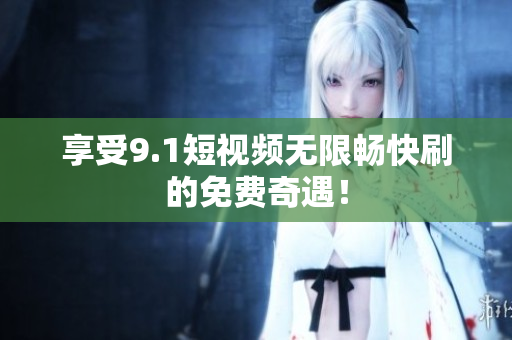 享受9.1短视频无限畅快刷的免费奇遇！