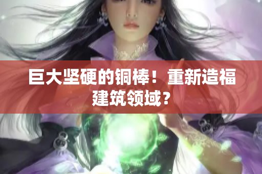 巨大坚硬的铜棒！重新造福建筑领域？