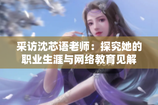 采访沈芯语老师：探究她的职业生涯与网络教育见解