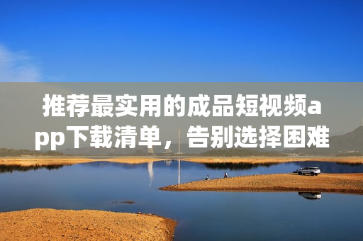 推荐最实用的成品短视频app下载清单，告别选择困难
