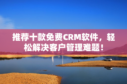 推荐十款免费CRM软件，轻松解决客户管理难题！
