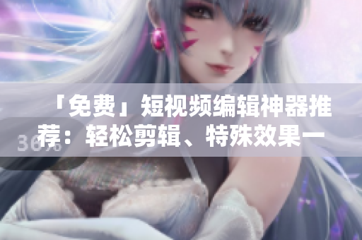 「免费」短视频编辑神器推荐：轻松剪辑、特殊效果一应俱全！