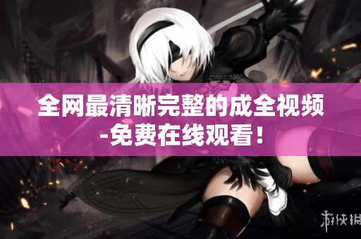 全网最清晰完整的成全视频-免费在线观看！
