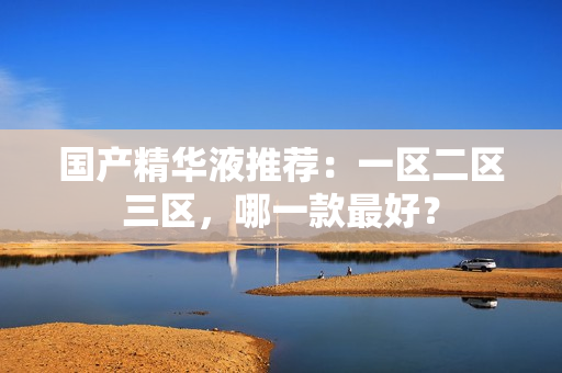 国产精华液推荐：一区二区三区，哪一款最好？