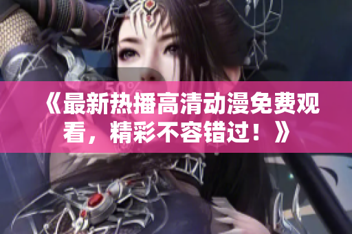 《最新热播高清动漫免费观看，精彩不容错过！》