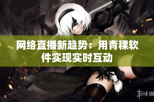 网络直播新趋势：用青稞软件实现实时互动