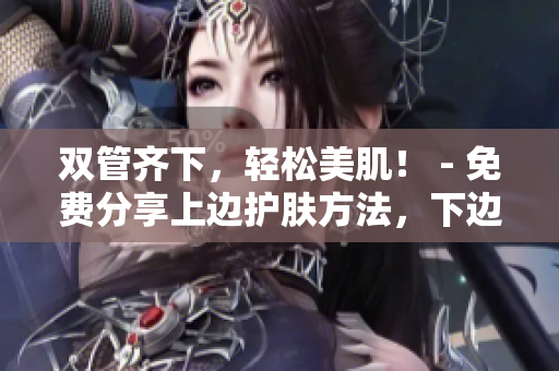 双管齐下，轻松美肌！ - 免费分享上边护肤方法，下边化妆技巧