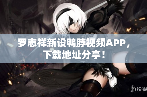 罗志祥新设鸭脖视频APP，下载地址分享！