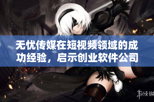 无忧传媒在短视频领域的成功经验，启示创业软件公司
