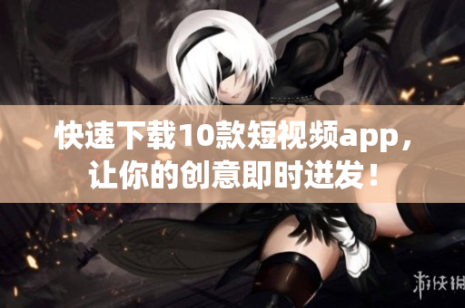 快速下载10款短视频app，让你的创意即时迸发！