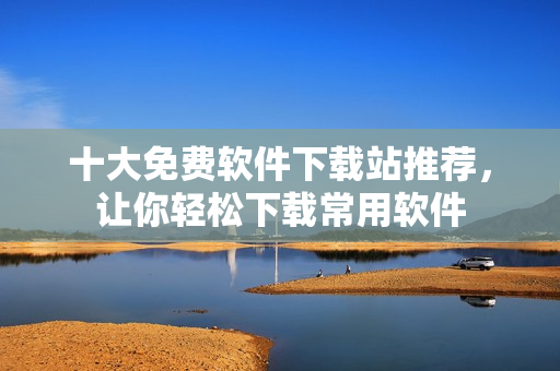 十大免费软件下载站推荐，让你轻松下载常用软件