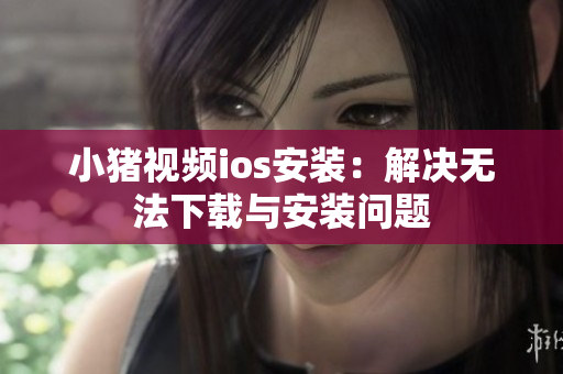小猪视频ios安装：解决无法下载与安装问题